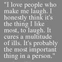 I love people who make me laugh. I honestly think it's the thing I like most, to laugh. It cures a multitude of ills. It's probably the most important thing in a person