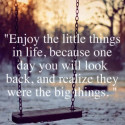 Enjoy the little things in life, because one day you will look back, and realize they were the big things